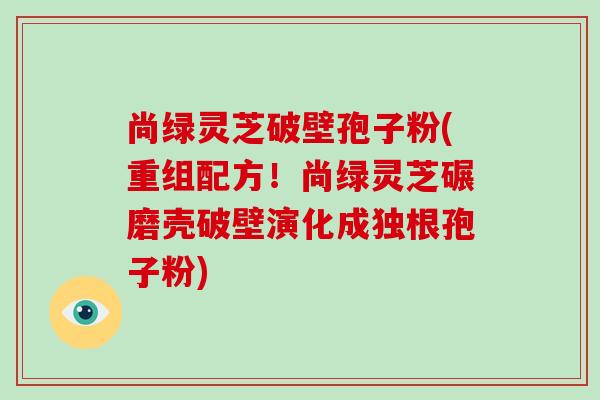 尚绿灵芝破壁孢子粉(重组配方！尚绿灵芝碾磨壳破壁演化成独根孢子粉)