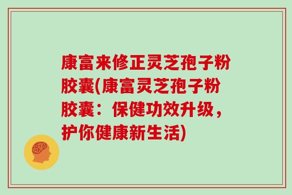 康富来修正灵芝孢子粉胶囊(康富灵芝孢子粉胶囊：保健功效升级，护你健康新生活)