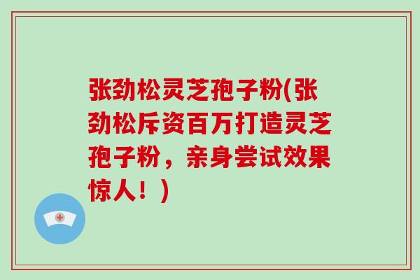 张劲松灵芝孢子粉(张劲松斥资百万打造灵芝孢子粉，亲身尝试效果惊人！)