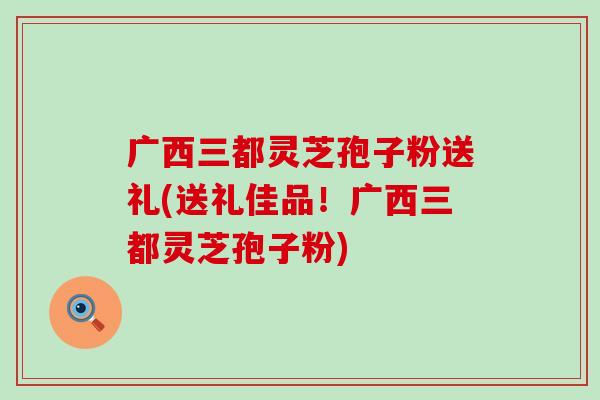 广西三都灵芝孢子粉送礼(送礼佳品！广西三都灵芝孢子粉)