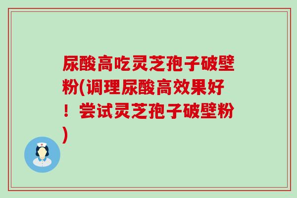 尿酸高吃灵芝孢子破壁粉(调理尿酸高效果好！尝试灵芝孢子破壁粉)