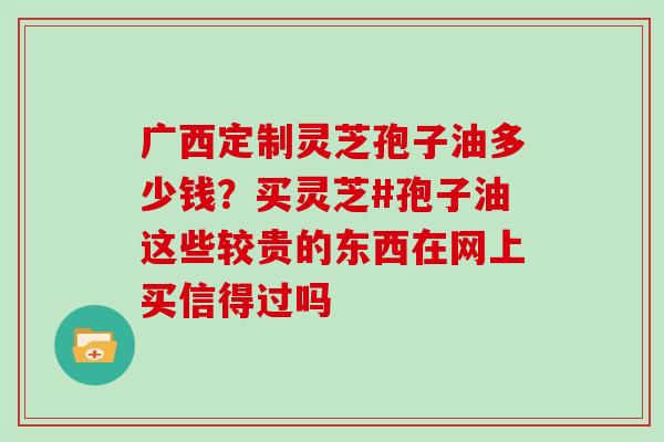 广西定制灵芝孢子油多少钱？买灵芝#孢子油这些较贵的东西在网上买信得过吗