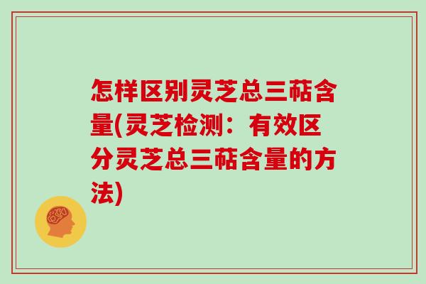 怎样区别灵芝总三萜含量(灵芝检测：有效区分灵芝总三萜含量的方法)