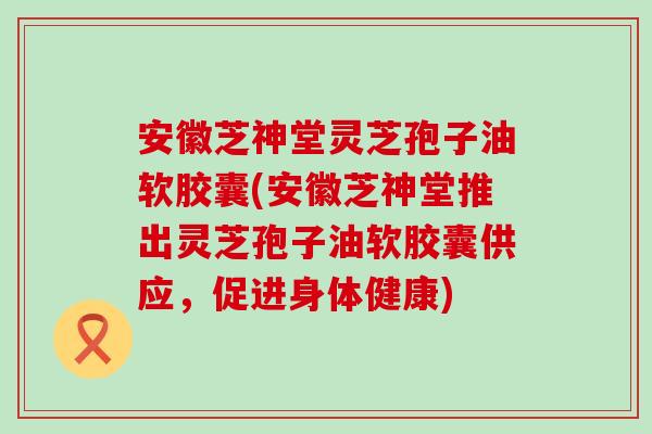 安徽芝神堂灵芝孢子油软胶囊(安徽芝神堂推出灵芝孢子油软胶囊供应，促进身体健康)