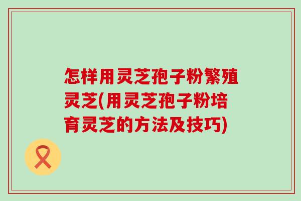 怎样用灵芝孢子粉繁殖灵芝(用灵芝孢子粉培育灵芝的方法及技巧)