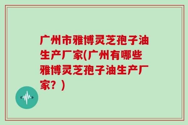 广州市雅博灵芝孢子油生产厂家(广州有哪些雅博灵芝孢子油生产厂家？)