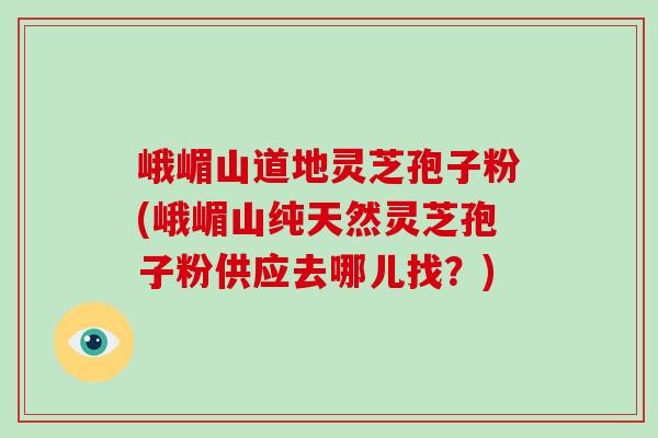 峨嵋山道地灵芝孢子粉(峨嵋山纯天然灵芝孢子粉供应去哪儿找？)