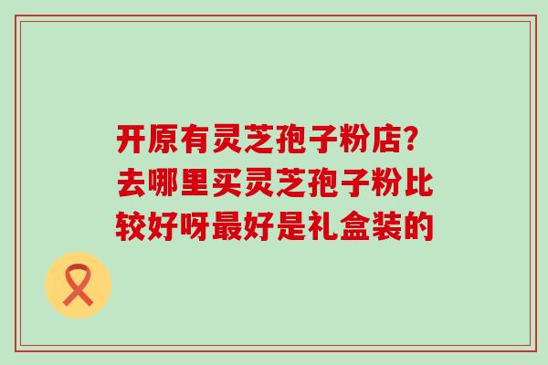 开原有灵芝孢子粉店？去哪里买灵芝孢子粉比较好呀好是礼盒装的