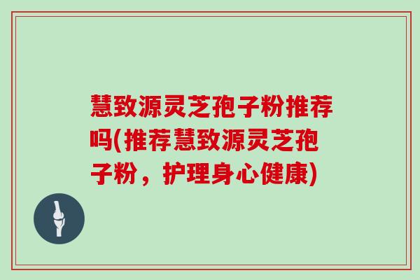 慧致源灵芝孢子粉推荐吗(推荐慧致源灵芝孢子粉，护理身心健康)