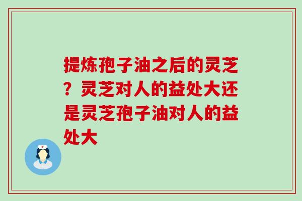 提炼孢子油之后的灵芝？灵芝对人的益处大还是灵芝孢子油对人的益处大