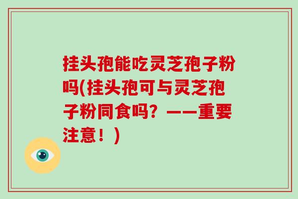 挂头孢能吃灵芝孢子粉吗(挂头孢可与灵芝孢子粉同食吗？——重要注意！)