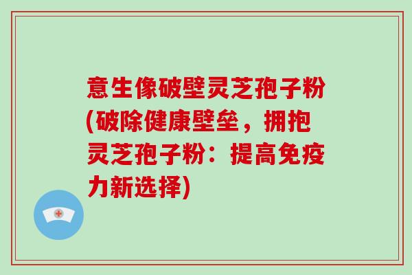 意生像破壁灵芝孢子粉(破除健康壁垒，拥抱灵芝孢子粉：提高免疫力新选择)