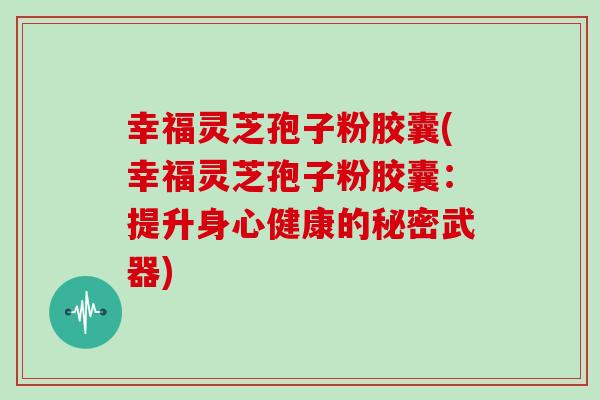 幸福灵芝孢子粉胶囊(幸福灵芝孢子粉胶囊：提升身心健康的秘密武器)