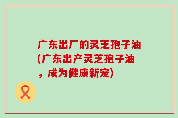 广东出厂的灵芝孢子油(广东出产灵芝孢子油，成为健康新宠)