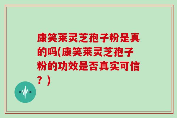 康笑莱灵芝孢子粉是真的吗(康笑莱灵芝孢子粉的功效是否真实可信？)