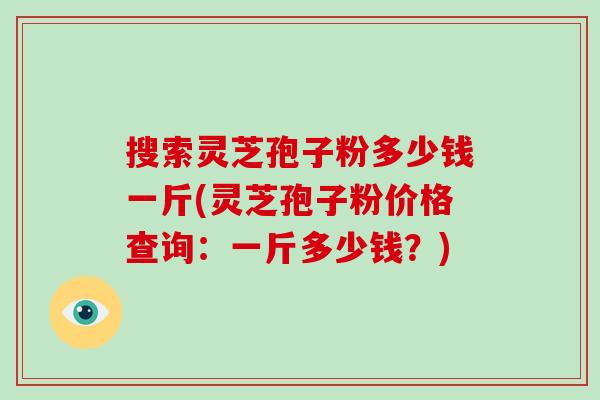 搜索灵芝孢子粉多少钱一斤(灵芝孢子粉价格查询：一斤多少钱？)