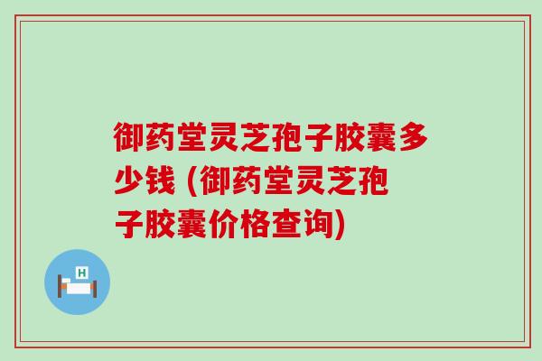 御药堂灵芝孢子胶囊多少钱 (御药堂灵芝孢子胶囊价格查询)