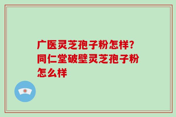 广医灵芝孢子粉怎样？同仁堂破壁灵芝孢子粉怎么样