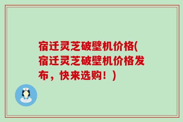 宿迁灵芝破壁机价格(宿迁灵芝破壁机价格发布，快来选购！)