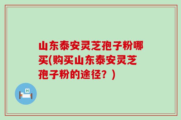 山东泰安灵芝孢子粉哪买(购买山东泰安灵芝孢子粉的途径？)