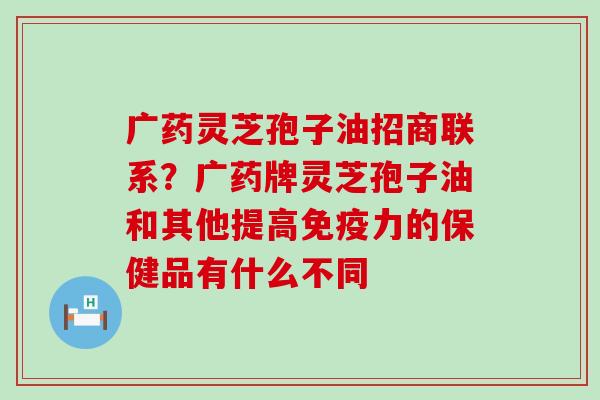 广药灵芝孢子油招商联系？广药牌灵芝孢子油和其他提高免疫力的保健品有什么不同