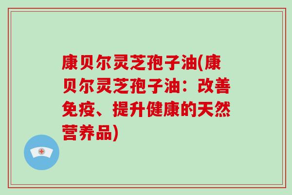 康贝尔灵芝孢子油(康贝尔灵芝孢子油：改善免疫、提升健康的天然营养品)