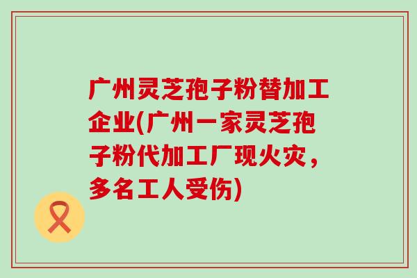 广州灵芝孢子粉替加工企业(广州一家灵芝孢子粉代加工厂现火灾，多名工人受伤)