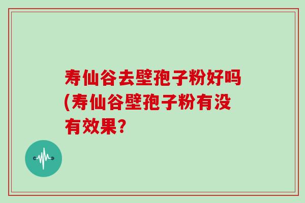 寿仙谷去壁孢子粉好吗(寿仙谷壁孢子粉有没有效果？