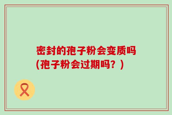 密封的孢子粉会变质吗(孢子粉会过期吗？)