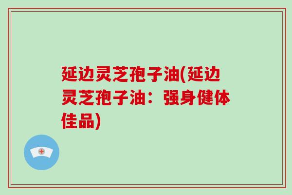 延边灵芝孢子油(延边灵芝孢子油：强身健体佳品)