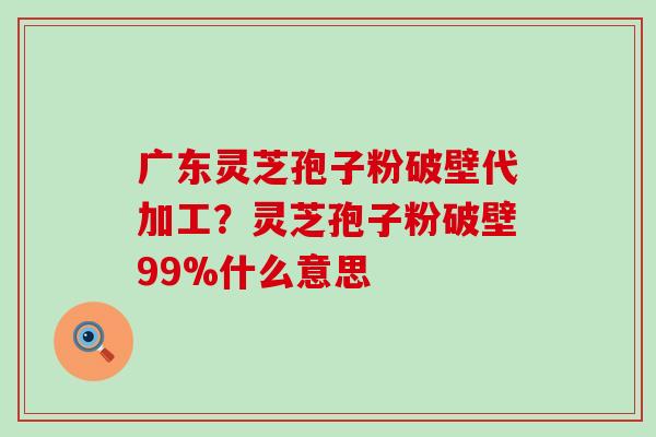 广东灵芝孢子粉破壁代加工？灵芝孢子粉破壁99%什么意思