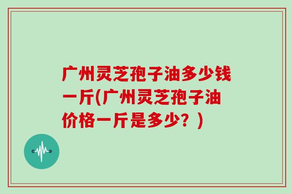 广州灵芝孢子油多少钱一斤(广州灵芝孢子油价格一斤是多少？)