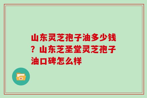 山东灵芝孢子油多少钱？山东芝圣堂灵芝孢子油口碑怎么样