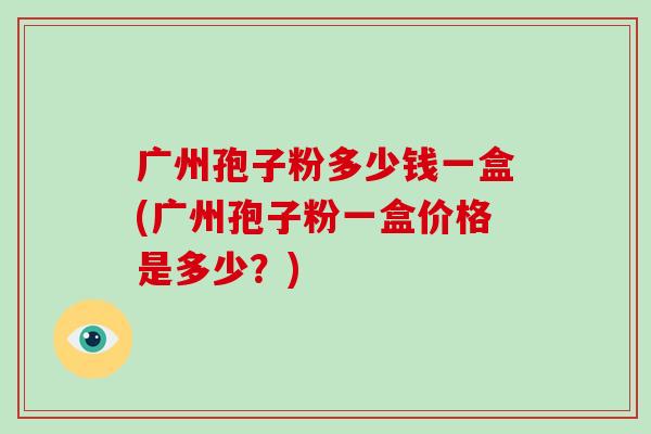 广州孢子粉多少钱一盒(广州孢子粉一盒价格是多少？)