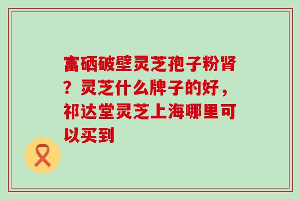 富硒破壁灵芝孢子粉？灵芝什么牌子的好，祁达堂灵芝上海哪里可以买到