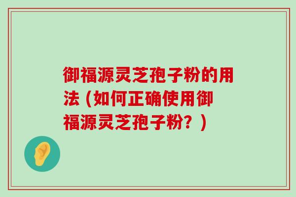 御福源灵芝孢子粉的用法 (如何正确使用御福源灵芝孢子粉？)