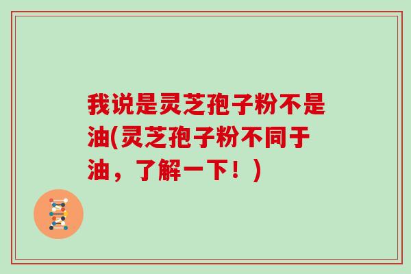 我说是灵芝孢子粉不是油(灵芝孢子粉不同于油，了解一下！)