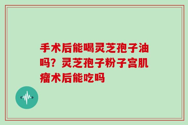 手术后能喝灵芝孢子油吗？灵芝孢子粉子宫术后能吃吗