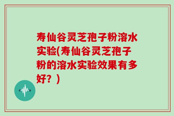 寿仙谷灵芝孢子粉溶水实验(寿仙谷灵芝孢子粉的溶水实验效果有多好？)