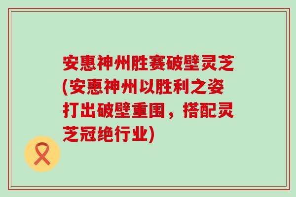 安惠神州胜赛破壁灵芝(安惠神州以胜利之姿打出破壁重围，搭配灵芝冠绝行业)