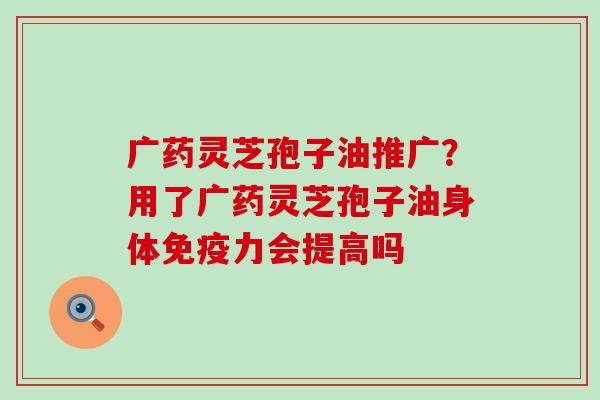 广药灵芝孢子油推广？用了广药灵芝孢子油身体免疫力会提高吗