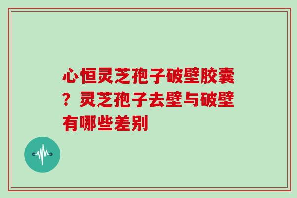 心恒灵芝孢子破壁胶囊？灵芝孢子去壁与破壁有哪些差别