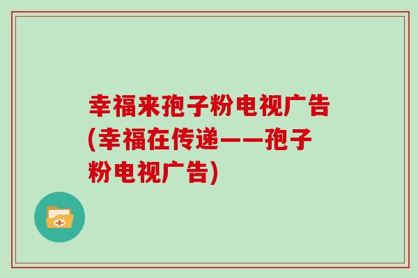 幸福来孢子粉电视广告(幸福在传递——孢子粉电视广告)