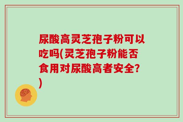 尿酸高灵芝孢子粉可以吃吗(灵芝孢子粉能否食用对尿酸高者安全？)