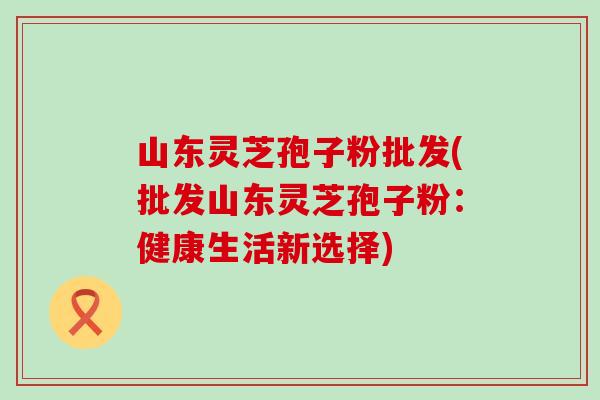 山东灵芝孢子粉批发(批发山东灵芝孢子粉：健康生活新选择)