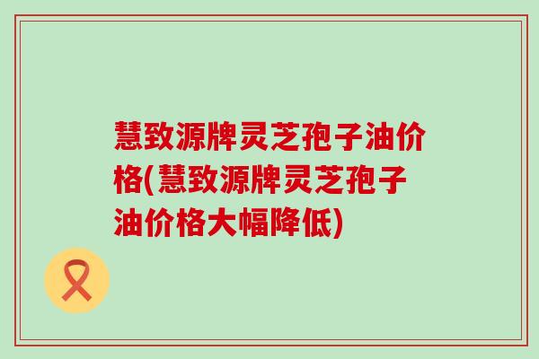 慧致源牌灵芝孢子油价格(慧致源牌灵芝孢子油价格大幅降低)