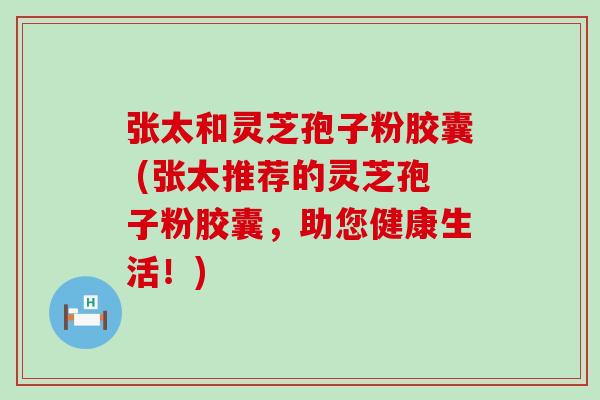 张太和灵芝孢子粉胶囊 (张太推荐的灵芝孢子粉胶囊，助您健康生活！)