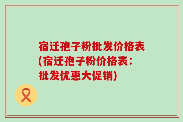 宿迁孢子粉批发价格表(宿迁孢子粉价格表：批发优惠大促销)