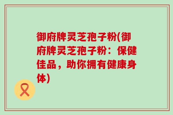 御府牌灵芝孢子粉(御府牌灵芝孢子粉：保健佳品，助你拥有健康身体)