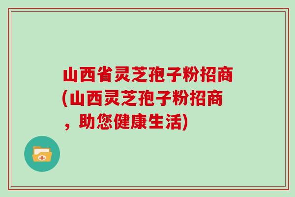 山西省灵芝孢子粉招商(山西灵芝孢子粉招商，助您健康生活)